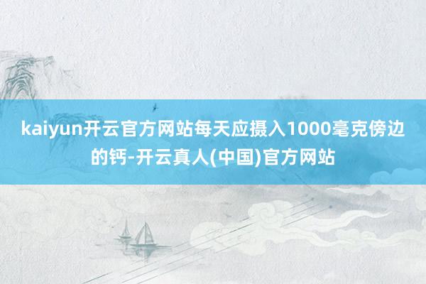 kaiyun开云官方网站每天应摄入1000毫克傍边的钙-开云真人(中国)官方网站