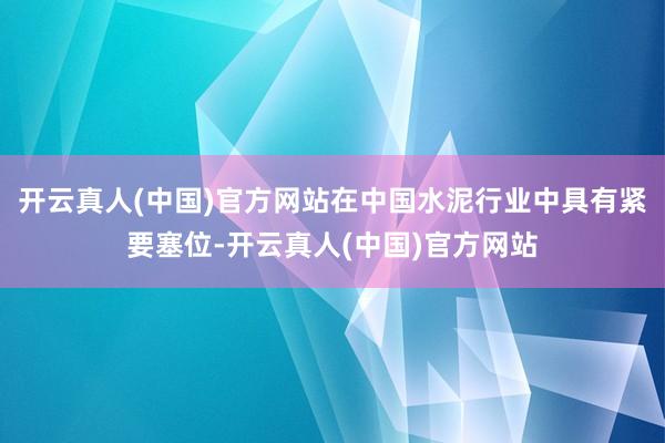 开云真人(中国)官方网站在中国水泥行业中具有紧要塞位-开云真人(中国)官方网站