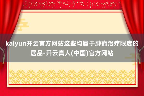 kaiyun开云官方网站这些均属于肿瘤治疗限度的居品-开云真人(中国)官方网站