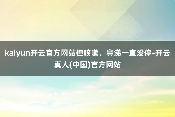 kaiyun开云官方网站但咳嗽、鼻涕一直没停-开云真人(中国)官方网站