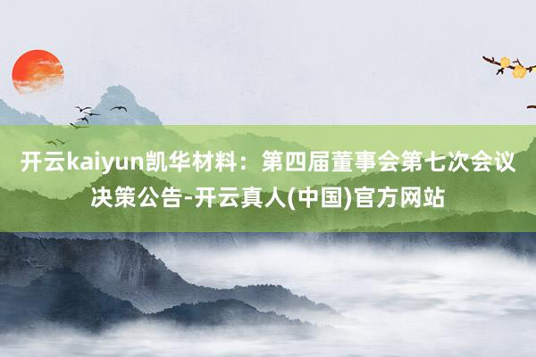 开云kaiyun凯华材料：第四届董事会第七次会议决策公告-开云真人(中国)官方网站