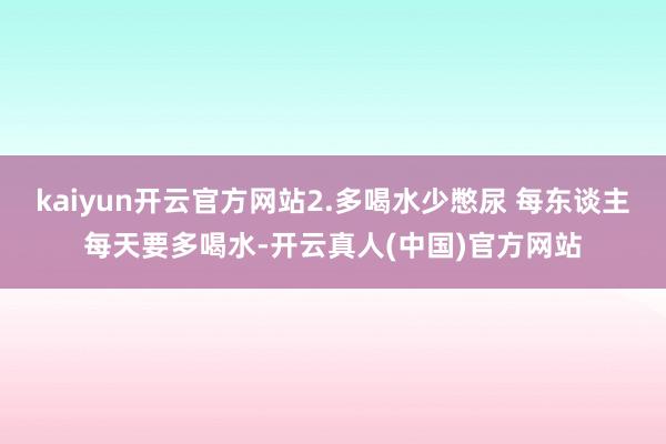 kaiyun开云官方网站2.多喝水少憋尿 每东谈主每天要多喝水-开云真人(中国)官方网站