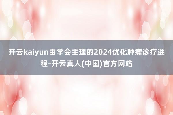 开云kaiyun由学会主理的2024优化肿瘤诊疗进程-开云真人(中国)官方网站