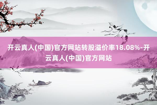 开云真人(中国)官方网站转股溢价率18.08%-开云真人(中国)官方网站