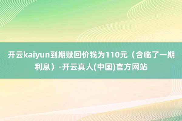 开云kaiyun到期赎回价钱为110元（含临了一期利息）-开云真人(中国)官方网站