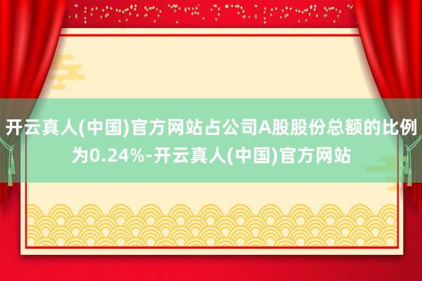 开云真人(中国)官方网站占公司A股股份总额的比例为0.24%-开云真人(中国)官方网站