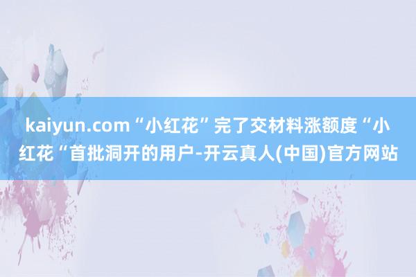 kaiyun.com“小红花”完了交材料涨额度“小红花“首批洞开的用户-开云真人(中国)官方网站