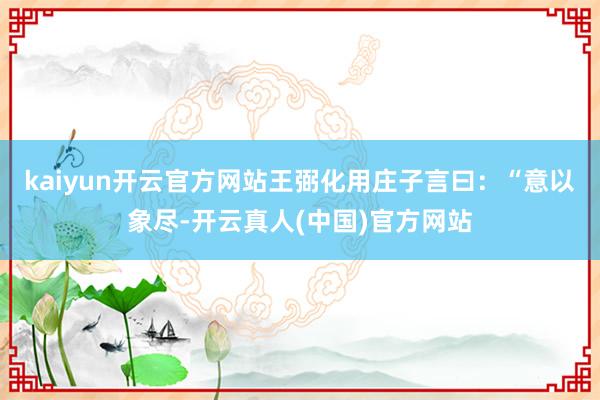 kaiyun开云官方网站王弼化用庄子言曰：“意以象尽-开云真人(中国)官方网站