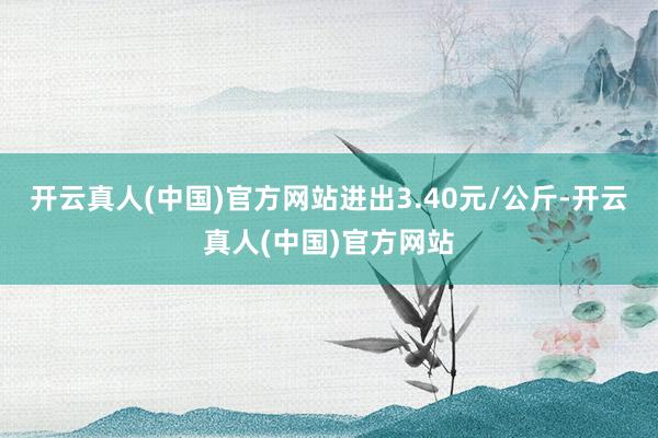 开云真人(中国)官方网站进出3.40元/公斤-开云真人(中国)官方网站