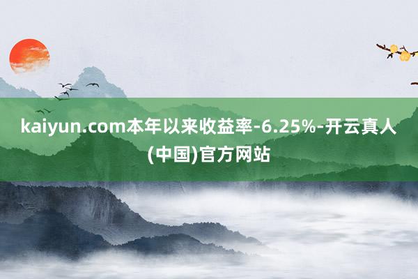 kaiyun.com本年以来收益率-6.25%-开云真人(中国)官方网站