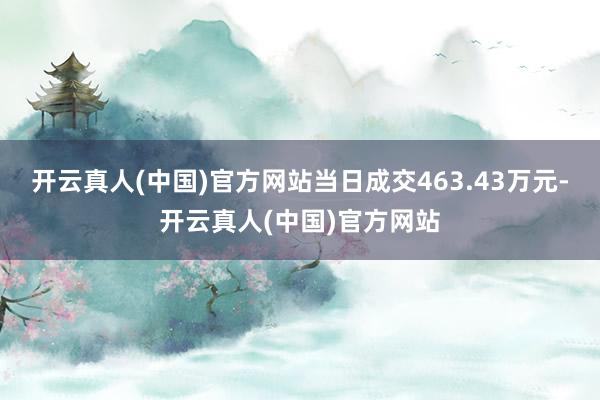 开云真人(中国)官方网站当日成交463.43万元-开云真人(中国)官方网站