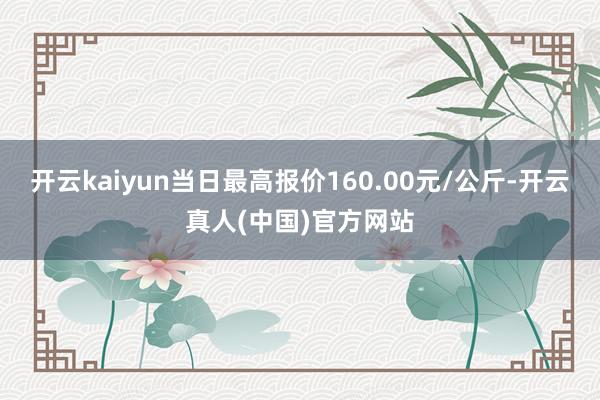 开云kaiyun当日最高报价160.00元/公斤-开云真人(中国)官方网站