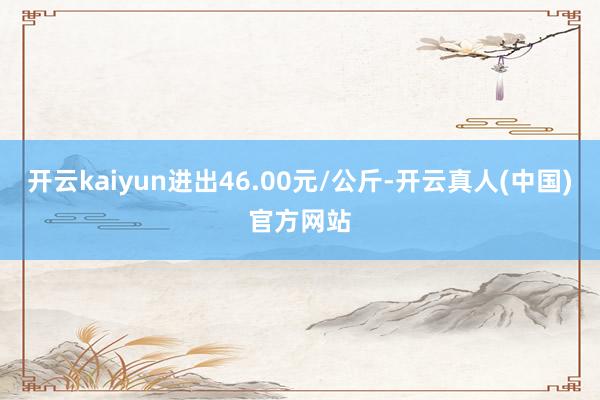 开云kaiyun进出46.00元/公斤-开云真人(中国)官方网站