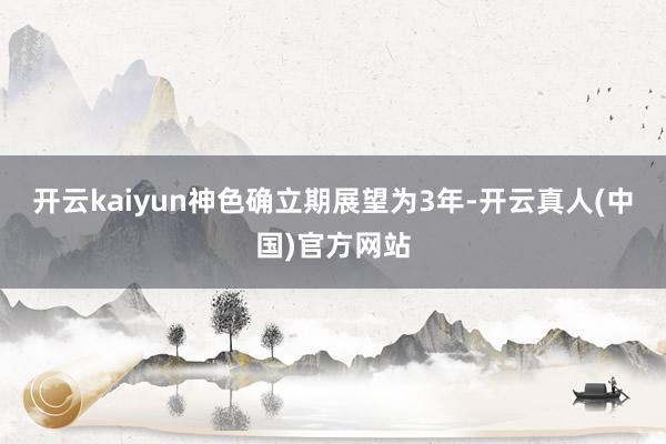 开云kaiyun神色确立期展望为3年-开云真人(中国)官方网站