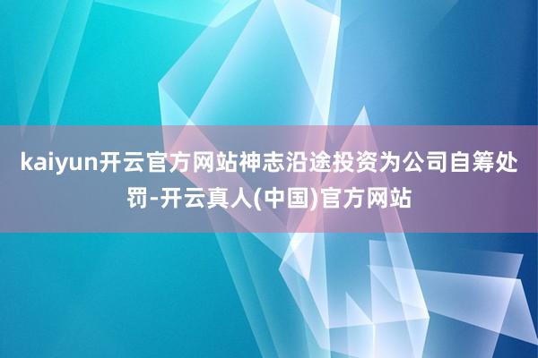 kaiyun开云官方网站神志沿途投资为公司自筹处罚-开云真人(中国)官方网站