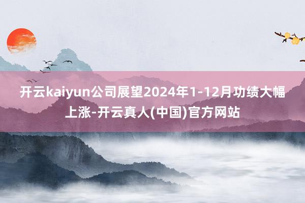 开云kaiyun公司展望2024年1-12月功绩大幅上涨-开云真人(中国)官方网站