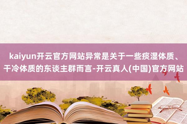 kaiyun开云官方网站异常是关于一些痰湿体质、干冷体质的东谈主群而言-开云真人(中国)官方网站