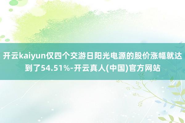 开云kaiyun仅四个交游日阳光电源的股价涨幅就达到了54.51%-开云真人(中国)官方网站