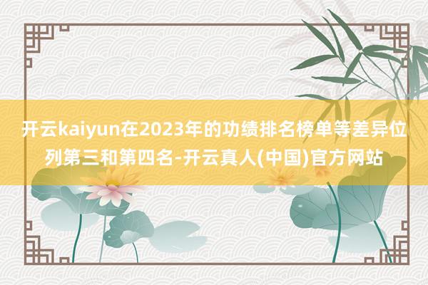 开云kaiyun在2023年的功绩排名榜单等差异位列第三和第四名-开云真人(中国)官方网站