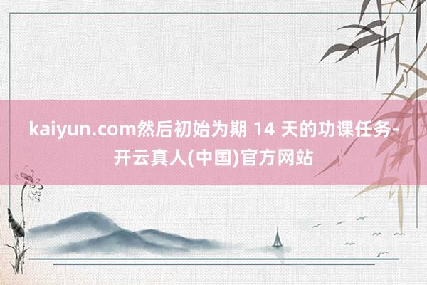 kaiyun.com然后初始为期 14 天的功课任务-开云真人(中国)官方网站