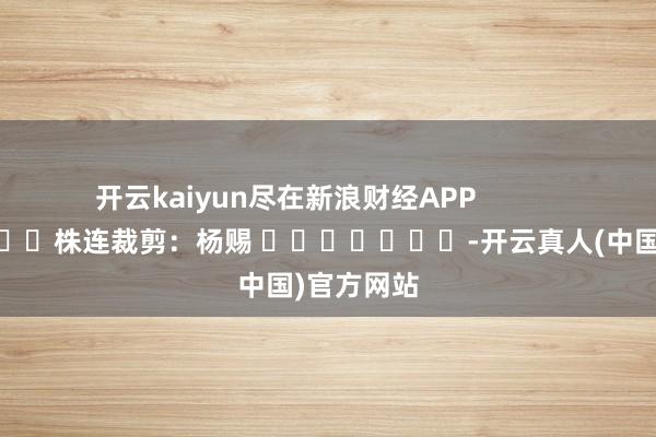 开云kaiyun尽在新浪财经APP            						株连裁剪：杨赐 							-开云真人(中国)官方网站