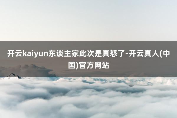 开云kaiyun东谈主家此次是真怒了-开云真人(中国)官方网站