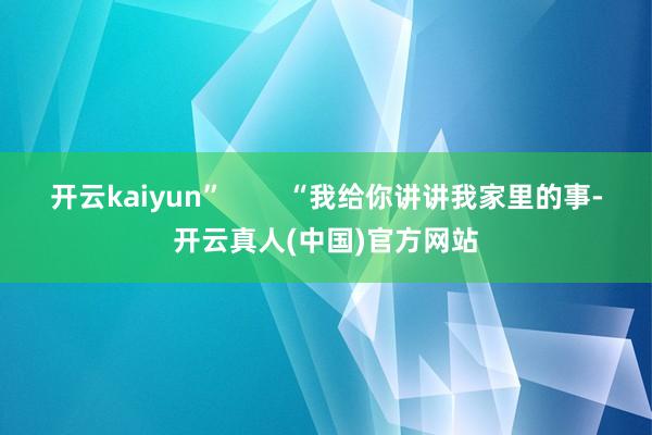 开云kaiyun”        “我给你讲讲我家里的事-开云真人(中国)官方网站