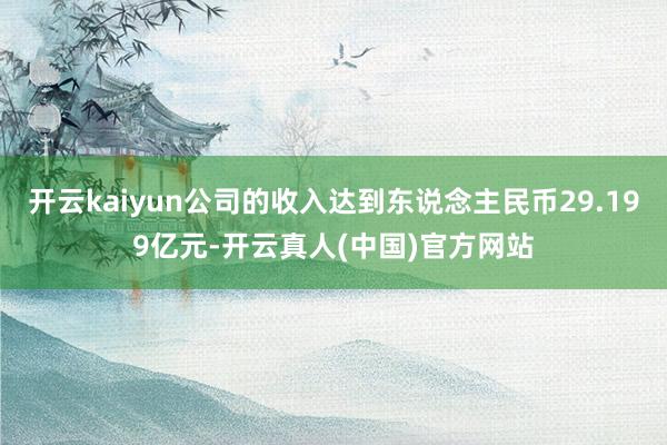 开云kaiyun公司的收入达到东说念主民币29.199亿元-开云真人(中国)官方网站