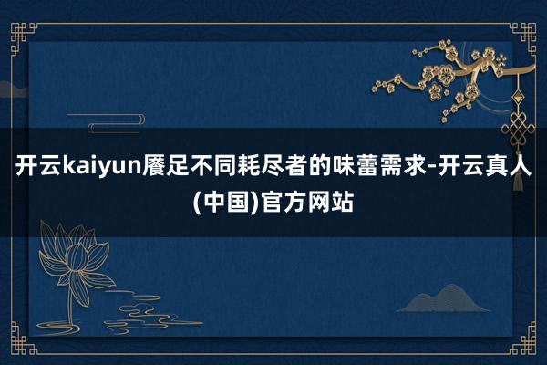 开云kaiyun餍足不同耗尽者的味蕾需求-开云真人(中国)官方网站