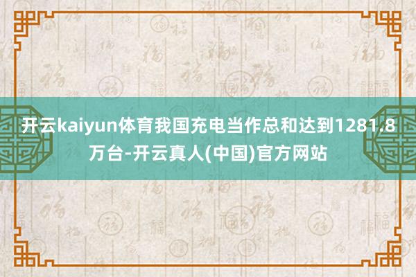 开云kaiyun体育我国充电当作总和达到1281.8万台-开云真人(中国)官方网站