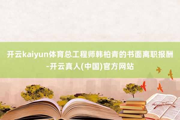 开云kaiyun体育总工程师韩柏青的书面离职报酬-开云真人(中国)官方网站