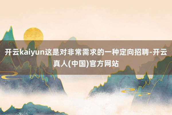 开云kaiyun这是对非常需求的一种定向招聘-开云真人(中国)官方网站