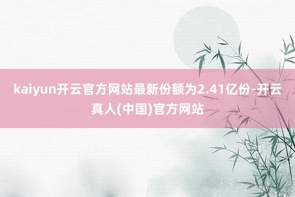 kaiyun开云官方网站最新份额为2.41亿份-开云真人(中国)官方网站