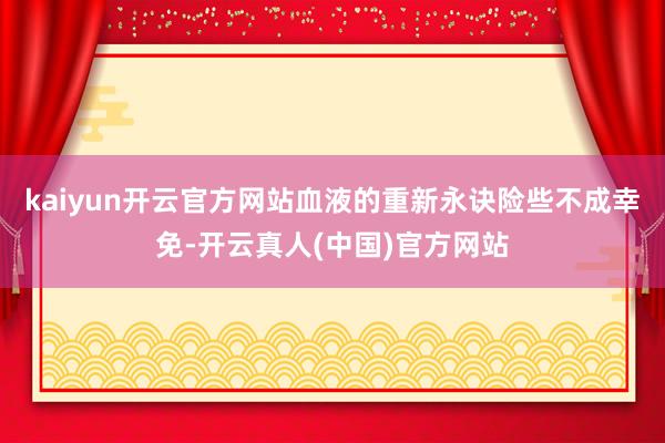 kaiyun开云官方网站血液的重新永诀险些不成幸免-开云真人(中国)官方网站