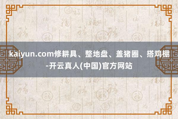 kaiyun.com修耕具、整地盘、盖猪圈、搭鸡棚-开云真人(中国)官方网站