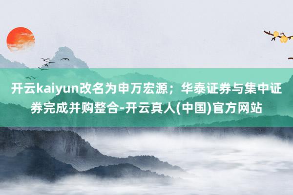 开云kaiyun改名为申万宏源；华泰证券与集中证券完成并购整合-开云真人(中国)官方网站