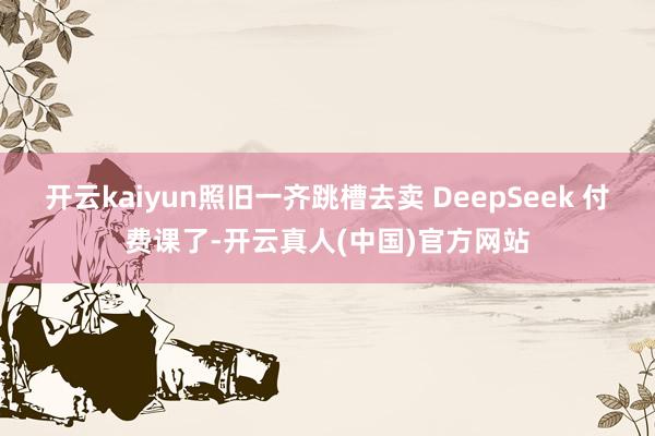 开云kaiyun照旧一齐跳槽去卖 DeepSeek 付费课了-开云真人(中国)官方网站