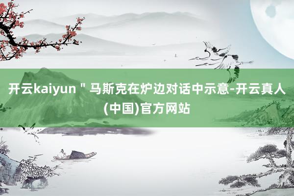 开云kaiyun＂马斯克在炉边对话中示意-开云真人(中国)官方网站