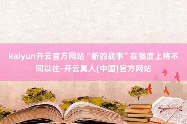 kaiyun开云官方网站“新的战事”在强度上将不同以往-开云真人(中国)官方网站