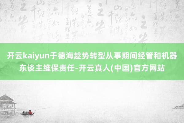 开云kaiyun于德海趁势转型从事期间经管和机器东谈主维保责任-开云真人(中国)官方网站