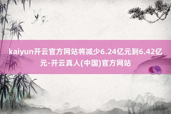 kaiyun开云官方网站将减少6.24亿元到6.42亿元-开云真人(中国)官方网站