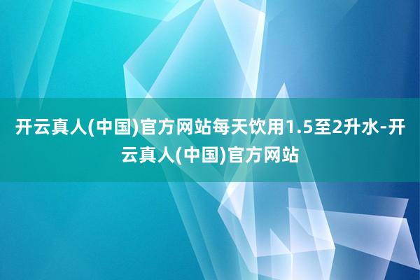 开云真人(中国)官方网站每天饮用1.5至2升水-开云真人(中国)官方网站