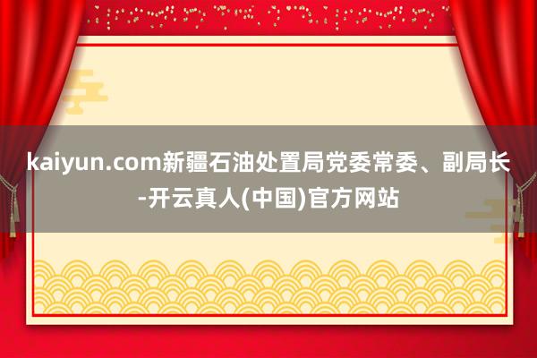 kaiyun.com新疆石油处置局党委常委、副局长-开云真人(中国)官方网站