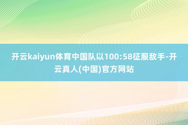 开云kaiyun体育中国队以100:58征服敌手-开云真人(中国)官方网站