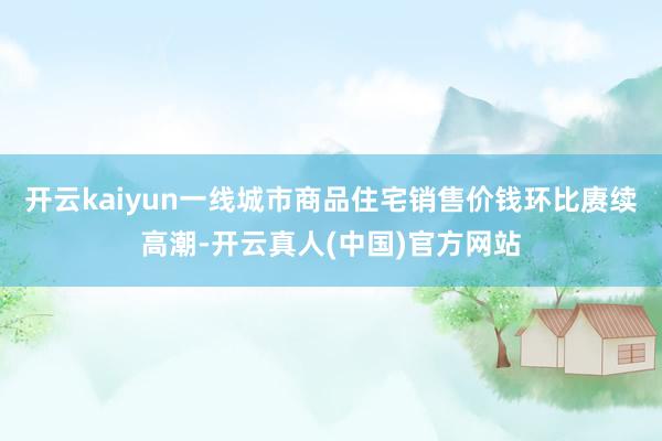 开云kaiyun一线城市商品住宅销售价钱环比赓续高潮-开云真人(中国)官方网站