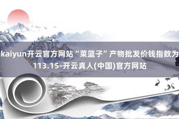kaiyun开云官方网站“菜篮子”产物批发价钱指数为113.15-开云真人(中国)官方网站