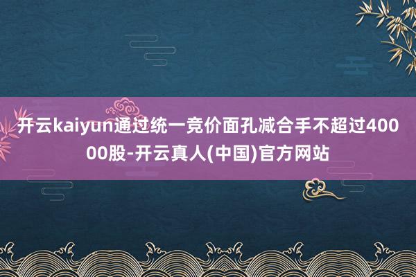 开云kaiyun通过统一竞价面孔减合手不超过40000股-开云真人(中国)官方网站