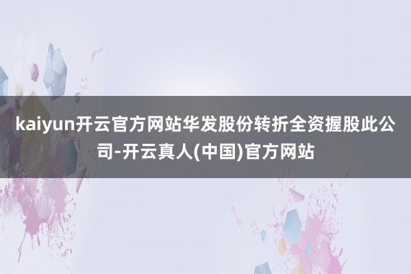 kaiyun开云官方网站华发股份转折全资握股此公司-开云真人(中国)官方网站